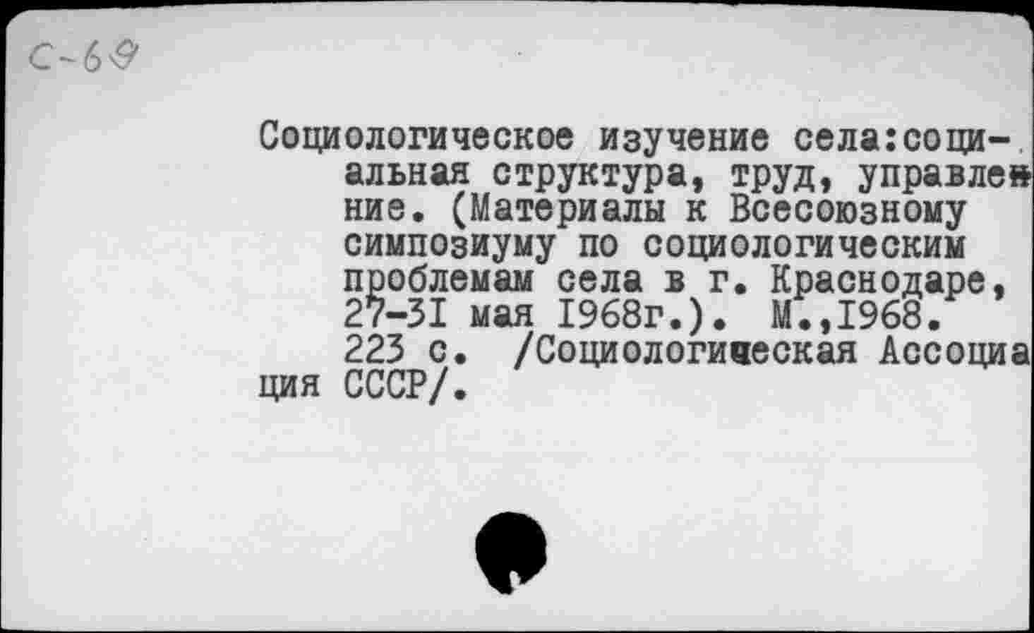 ﻿Социологическое изучение селагсоци-.
альная структура, труд, управле ние. (Материалы к Всесоюзному симпозиуму по социологическим проблемам села в г. Краснодаре, 27-31 мая 1968г.). М.,1968.
223 с. /Социологиаеская Ассоциа ция СССР/.